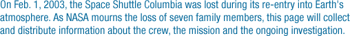 On Feb. 1, 2003, the Space Shuttle Columbia was lost during its re-entry into Earth's atmosphere. As NASA mourns the loss of seven family members, the page will collect and distribute information about the crew, the mission and the ongoing investigation.